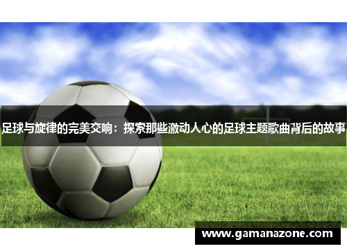 足球与旋律的完美交响:探索那些激动人心的足球主题歌曲背后的故事 足球与旋律的完美交响:探索那些激动人心的足球主题歌曲背后的故事